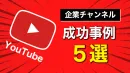 企業YouTubeチャンネル成功事例5選！事例から学ぶ企業アカウントを伸ばす方法