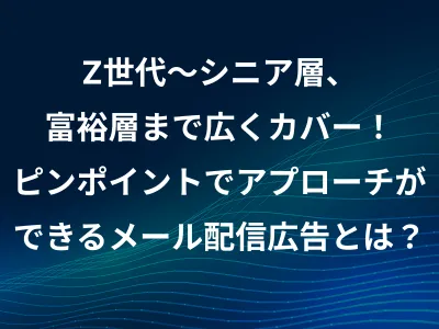 Z世代～シニア層、富裕層までカバー！ 無駄打ちをしないメルマガ/メール広告とは？