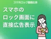 【主婦・ママ向け】スマホのロック画面に広告表示！
