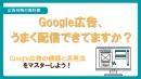 Google広告、うまく配信できてますか？Google広告の種類と活用法