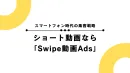 ＼スマートフォン時代の集客戦略／ショート動画なら「Swipe動画Ads」