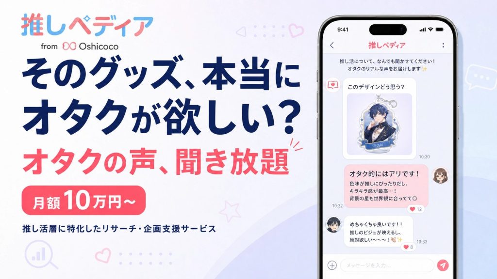 株式会社Oshicocoの推し活特化型リサーチサービス「推しペディア」のサービス紹介バナー。左側に「そのグッズ、本当にオタクが欲しい?」「オタクの声、聞き放題」「月額10万円〜」「推し活層に特化したリサーチ・企画支援サービス」のテキスト。右側にスマートフォンの画面イメージとして、アクリルスタンドのデザイン案に対してオタクユーザーが「オタク的にはアリです!色味が推しにぴったりだし、キラキラ感が最高…!」などとチャットで本音を返答している様子が表示されている。